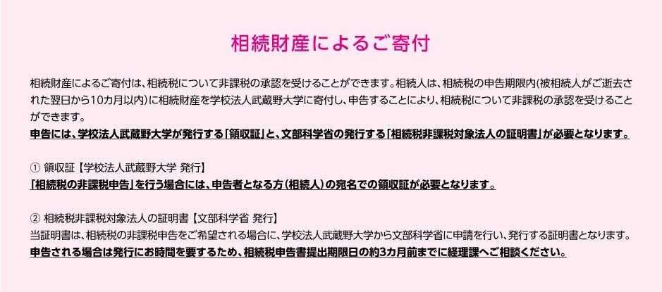 相続財産によるご寄付は、相続税について非課税の承認を受けることができます。相続人は、相続税の申告期限内（被相続人がご逝去された翌日から10カ月以内）に相続財産を学校法人武蔵野大学に寄付し、申告することにより、相続税について非課税の承認を受けることができます。申告には、学校法人武蔵野大学が発行する「領収証」と、文部科学省の発行する「相続税非課税対象法人の証明書」が必要となります。①頷収証（学校法人武蔵野大学 発行）について。「相続税の非課税申告」を行う場合には、申告者となる方（相続人）の宛名での領収証が必要となります。②相続税非課税対象法人の証明書（文部科学省 発行）について。当証明書は、相続税の非課税申告をご希望される場合に、学校法人武蔵野大学から文部科学省に申請を行い、発行する証明書となります。申告される場合は発行にお時間を要するため、相続税申告書提出期限日の約3カ月前までに経理課へご相談ください。